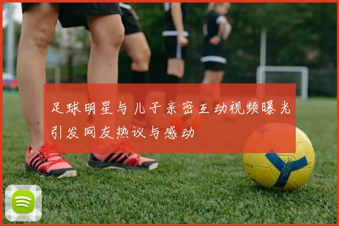 足球明星与儿子亲密互动视频曝光引发网友热议与感动