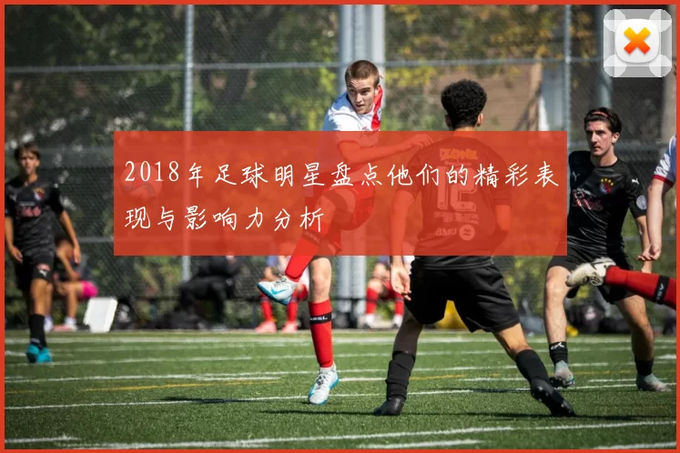2018年足球明星盘点他们的精彩表现与影响力分析