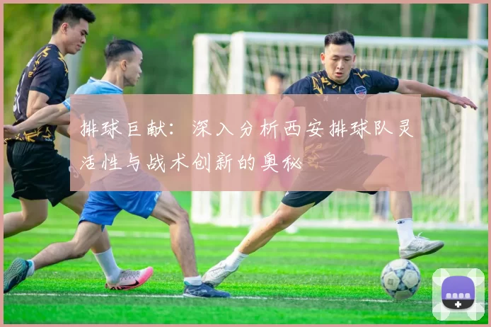 排球巨献：深入分析西安排球队灵活性与战术创新的奥秘