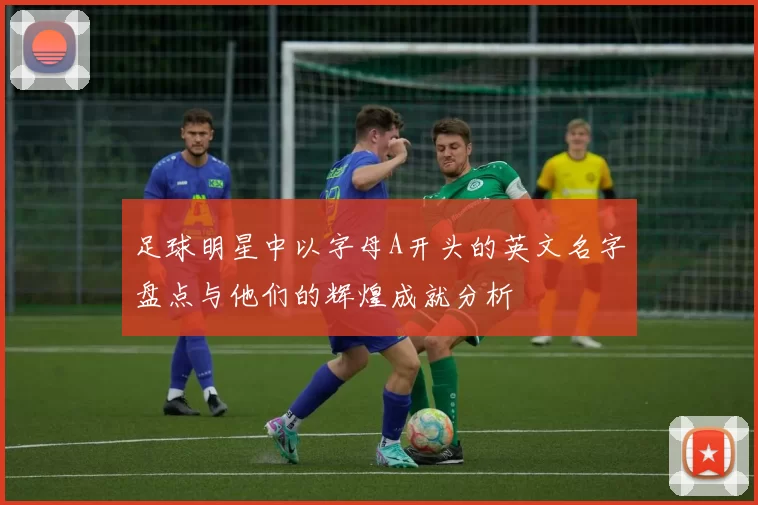 足球明星中以字母A开头的英文名字盘点与他们的辉煌成就分析