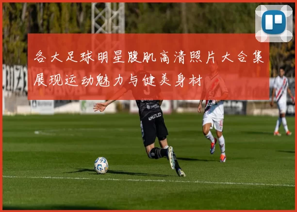 各大足球明星腹肌高清照片大合集展现运动魅力与健美身材