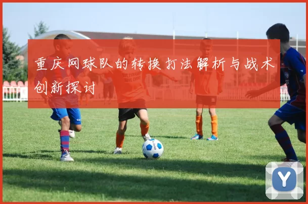 重庆网球队的转换打法解析与战术创新探讨
