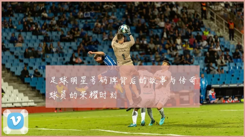 足球明星号码牌背后的故事与传奇球员的荣耀时刻