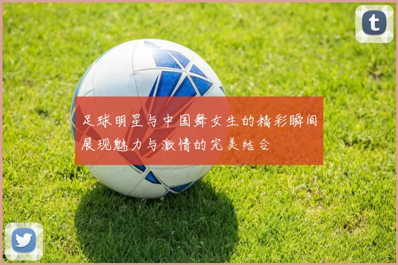 足球明星与中国舞女生的精彩瞬间展现魅力与激情的完美结合