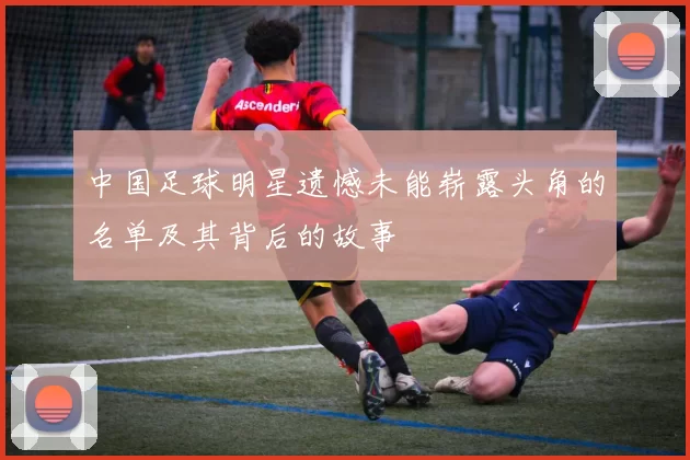 中国足球明星遗憾未能崭露头角的名单及其背后的故事