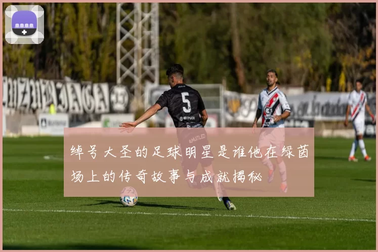 绰号大圣的足球明星是谁他在绿茵场上的传奇故事与成就揭秘