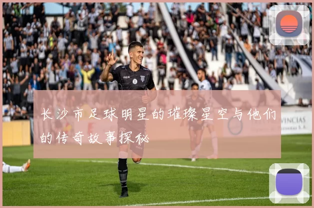 长沙市足球明星的璀璨星空与他们的传奇故事探秘