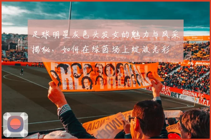 足球明星灰色头发女的魅力与风采揭秘，如何在绿茵场上绽放光彩
