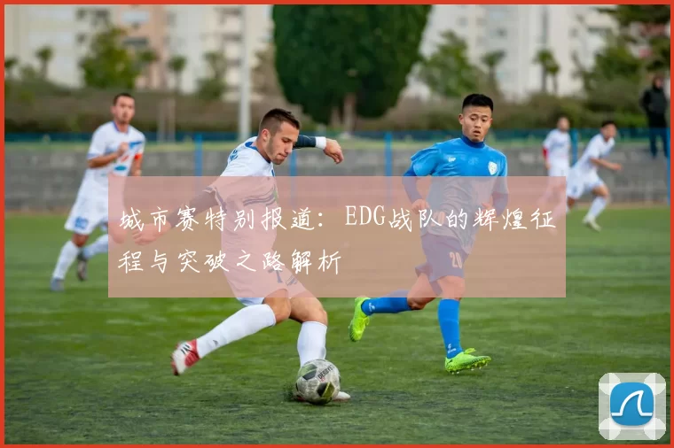 城市赛特别报道：EDG战队的辉煌征程与突破之路解析