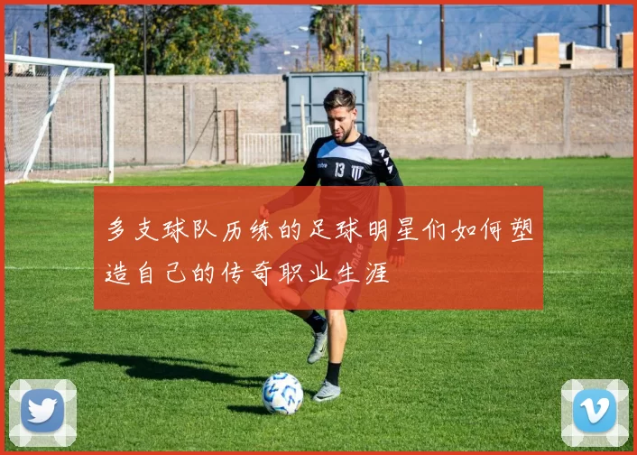 多支球队历练的足球明星们如何塑造自己的传奇职业生涯