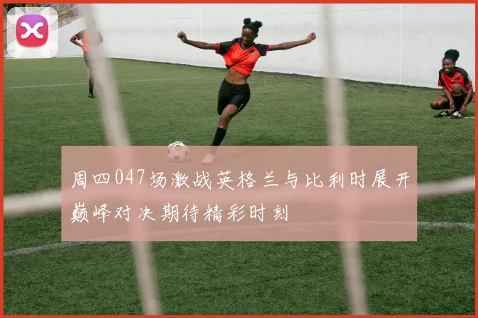 周四047场激战英格兰与比利时展开巅峰对决期待精彩时刻