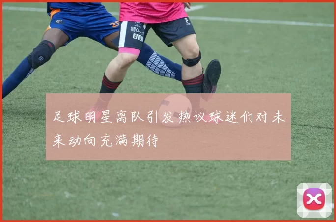 足球明星离队引发热议球迷们对未来动向充满期待
