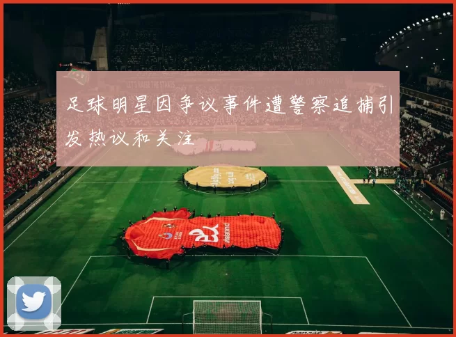 足球明星因争议事件遭警察追捕引发热议和关注