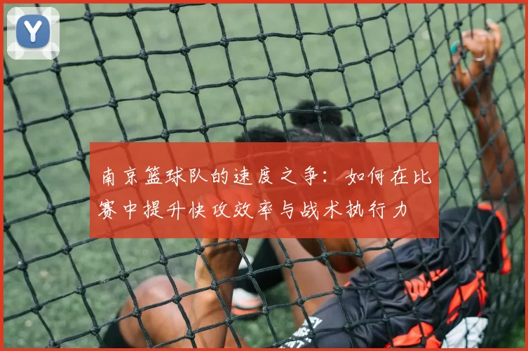 南京篮球队的速度之争：如何在比赛中提升快攻效率与战术执行力