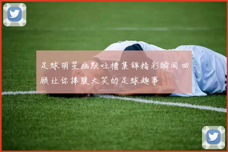 足球明星幽默吐槽集锦精彩瞬间回顾让你捧腹大笑的足球趣事