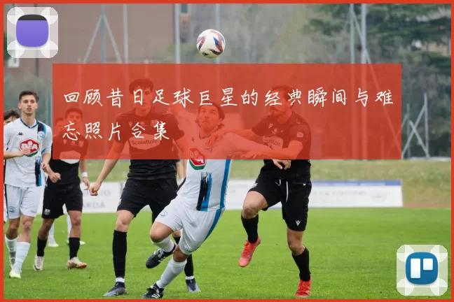 回顾昔日足球巨星的经典瞬间与难忘照片合集