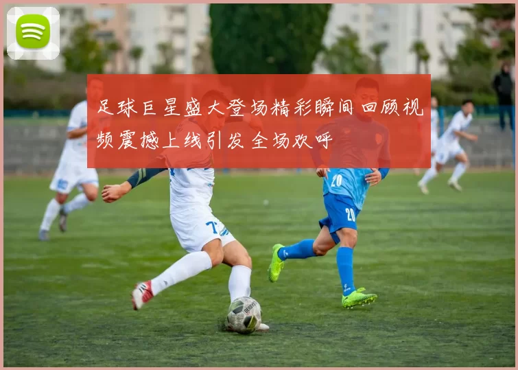 足球巨星盛大登场精彩瞬间回顾视频震撼上线引发全场欢呼