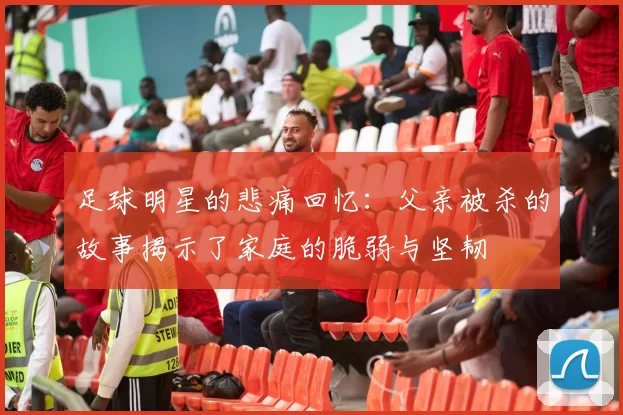 足球明星的悲痛回忆：父亲被杀的故事揭示了家庭的脆弱与坚韧