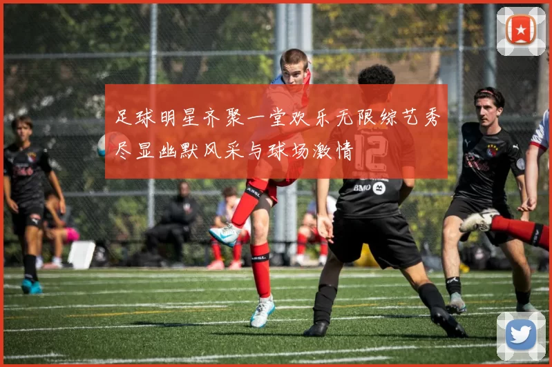 足球明星齐聚一堂欢乐无限综艺秀尽显幽默风采与球场激情