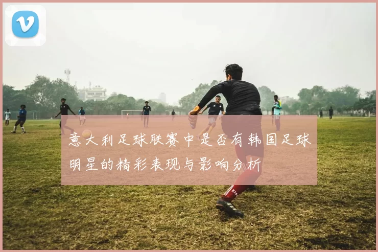意大利足球联赛中是否有韩国足球明星的精彩表现与影响分析