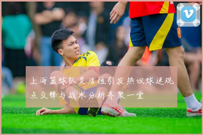 上海篮球队灵活性引发热议球迷观点交锋与战术分析齐聚一堂