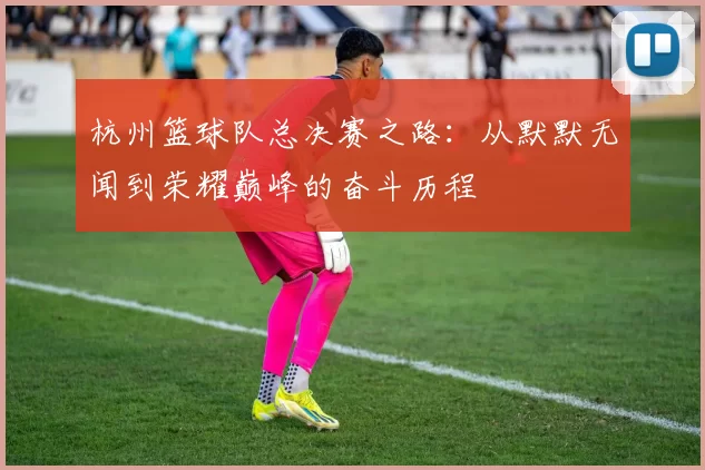 杭州篮球队总决赛之路：从默默无闻到荣耀巅峰的奋斗历程