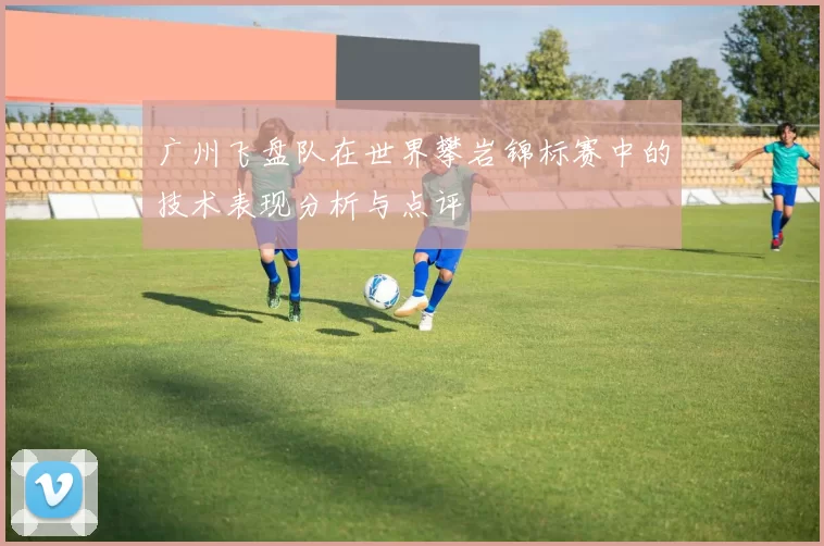 广州飞盘队在世界攀岩锦标赛中的技术表现分析与点评