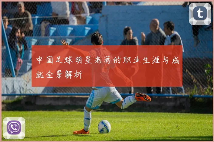 中国足球明星老蒋的职业生涯与成就全景解析
