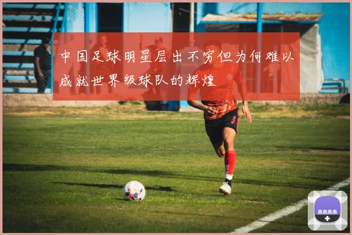中国足球明星层出不穷但为何难以成就世界级球队的辉煌