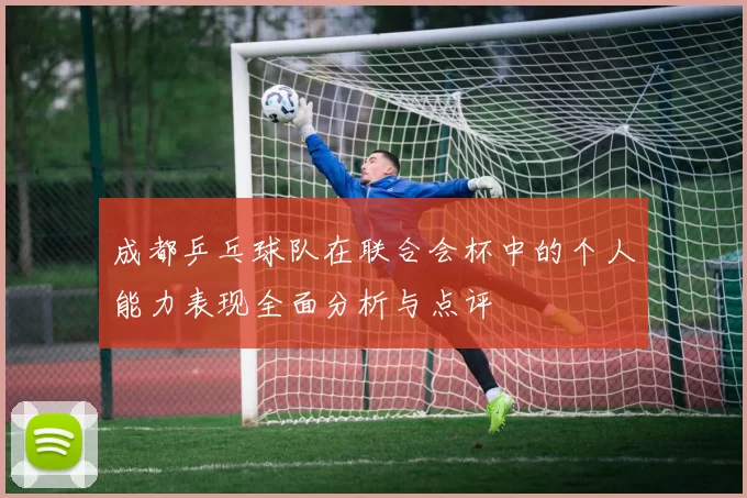 成都乒乓球队在联合会杯中的个人能力表现全面分析与点评