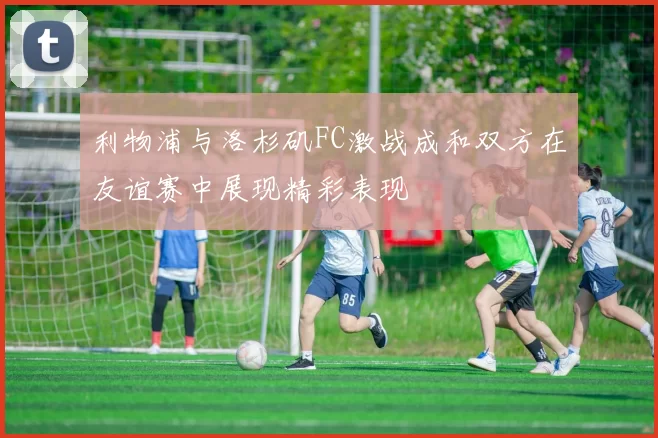 利物浦与洛杉矶FC激战成和双方在友谊赛中展现精彩表现
