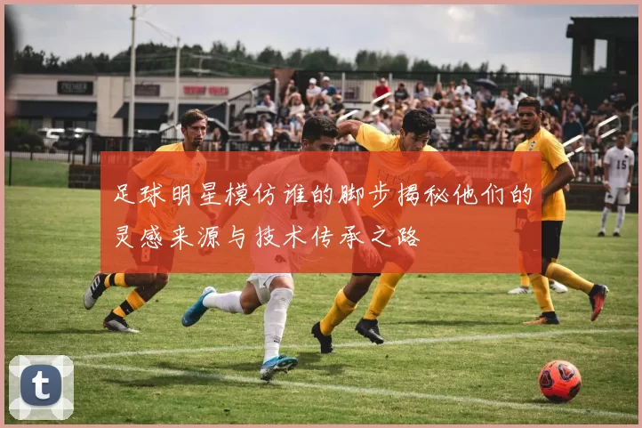 足球明星模仿谁的脚步揭秘他们的灵感来源与技术传承之路