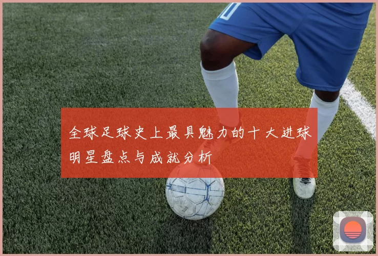 全球足球史上最具魅力的十大进球明星盘点与成就分析