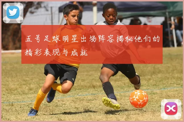 五号足球明星出场阵容揭秘他们的精彩表现与成就