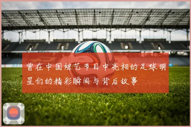 曾在中国综艺节目中亮相的足球明星们的精彩瞬间与背后故事