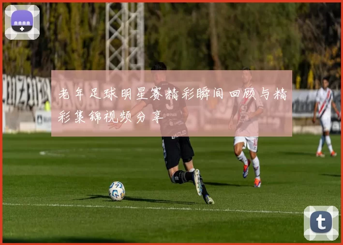 老年足球明星赛精彩瞬间回顾与精彩集锦视频分享