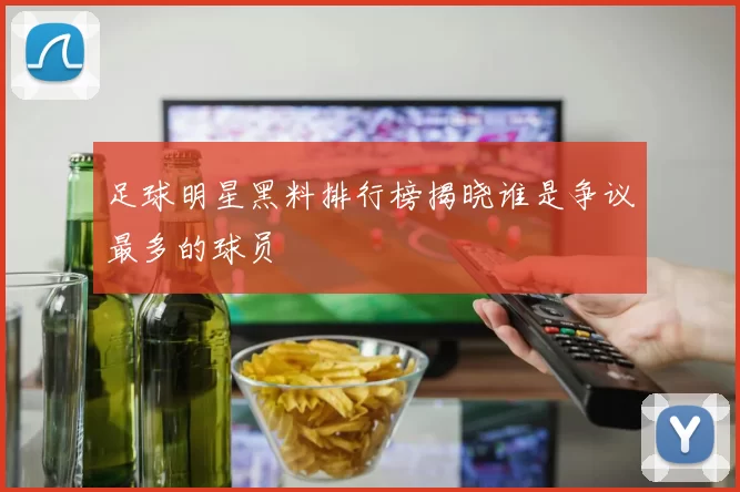 足球明星黑料排行榜揭晓谁是争议最多的球员