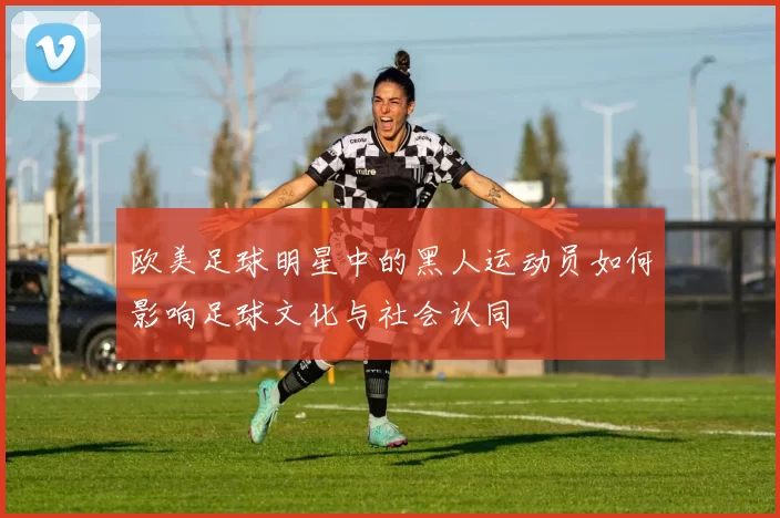 欧美足球明星中的黑人运动员如何影响足球文化与社会认同