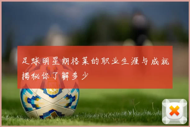 足球明星朗格莱的职业生涯与成就揭秘你了解多少