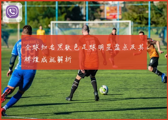全球知名黑肤色足球明星盘点及其辉煌成就解析