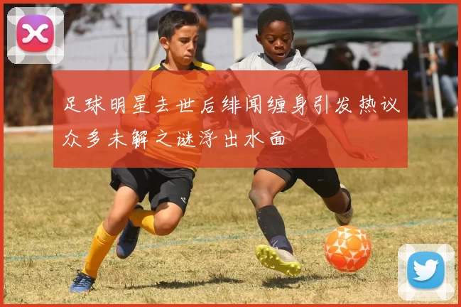 足球明星去世后绯闻缠身引发热议众多未解之谜浮出水面