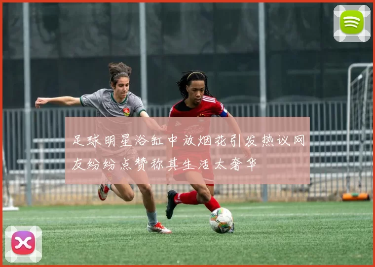 足球明星浴缸中放烟花引发热议网友纷纷点赞称其生活太奢华