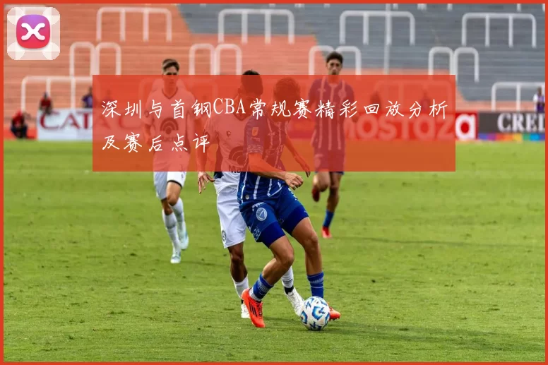 深圳与首钢CBA常规赛精彩回放分析及赛后点评