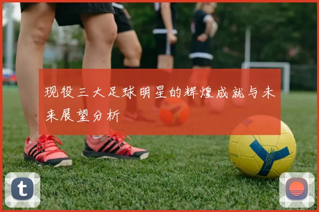 现役三大足球明星的辉煌成就与未来展望分析