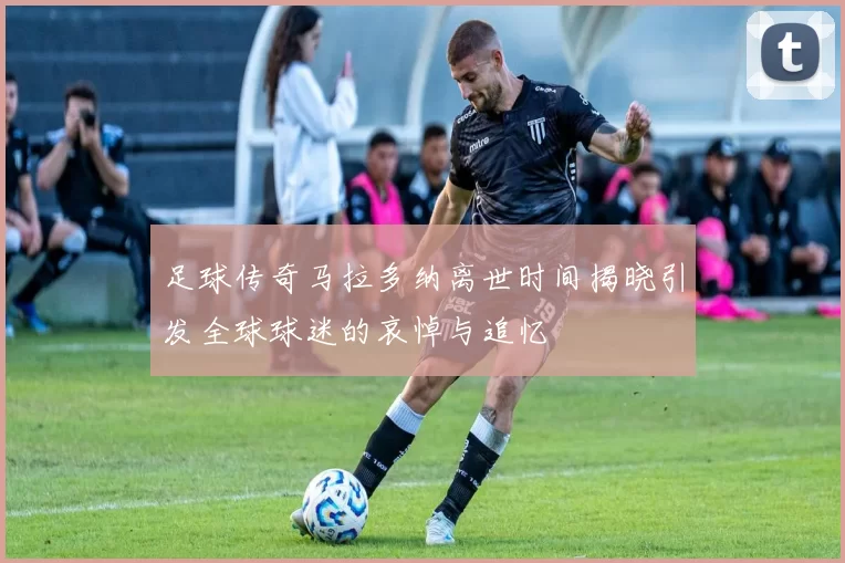 足球传奇马拉多纳离世时间揭晓引发全球球迷的哀悼与追忆
