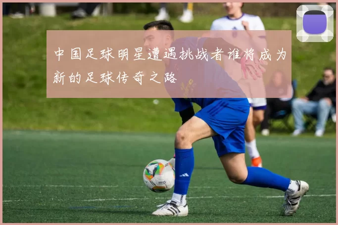 中国足球明星遭遇挑战者谁将成为新的足球传奇之路