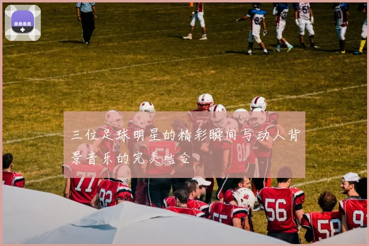 三位足球明星的精彩瞬间与动人背景音乐的完美结合