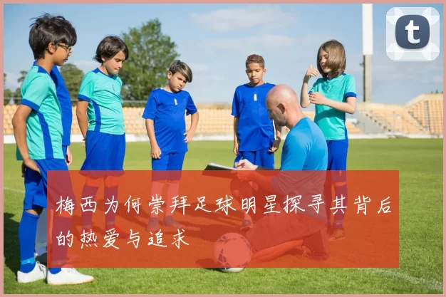 梅西为何崇拜足球明星探寻其背后的热爱与追求