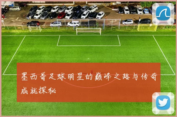 墨西哥足球明星的巅峰之路与传奇成就探秘
